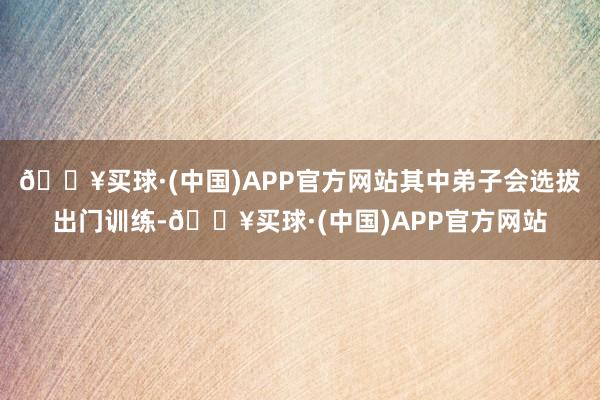 🔥买球·(中国)APP官方网站其中弟子会选拔出门训练-🔥买球·(中国)APP官方网站