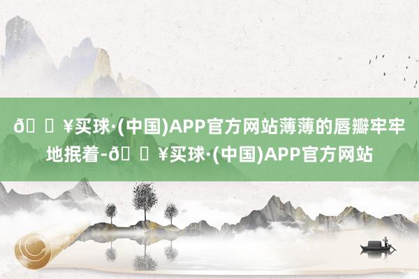 🔥买球·(中国)APP官方网站薄薄的唇瓣牢牢地抿着-🔥买球·(中国)APP官方网站