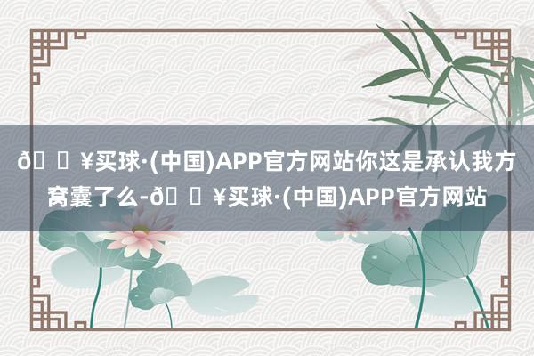 🔥买球·(中国)APP官方网站你这是承认我方窝囊了么-🔥买球·(中国)APP官方网站