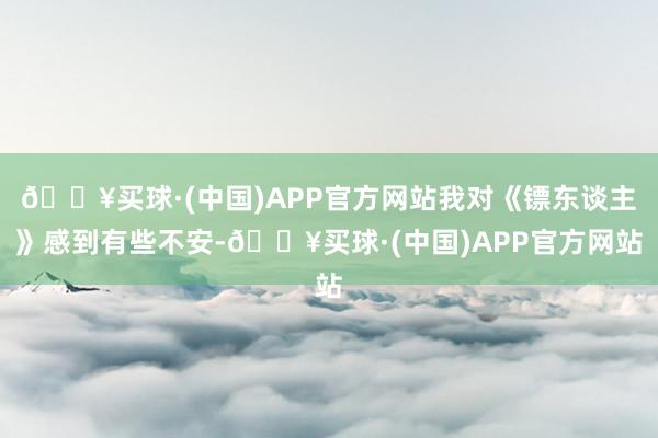 🔥买球·(中国)APP官方网站我对《镖东谈主》感到有些不安-🔥买球·(中国)APP官方网站