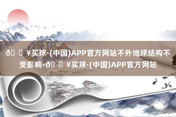 🔥买球·(中国)APP官方网站不外地球结构不受影响-🔥买球·(中国)APP官方网站