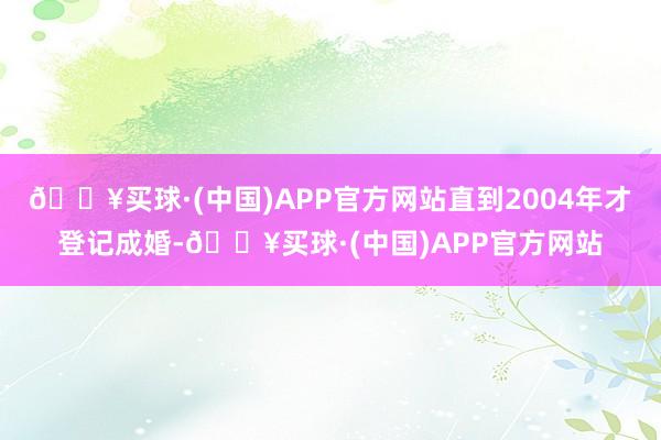 🔥买球·(中国)APP官方网站直到2004年才登记成婚-🔥买球·(中国)APP官方网站