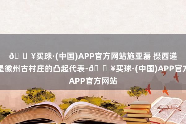 🔥买球·(中国)APP官方网站施亚磊 摄西递西递是徽州古村庄的凸起代表-🔥买球·(中国)APP官方网站