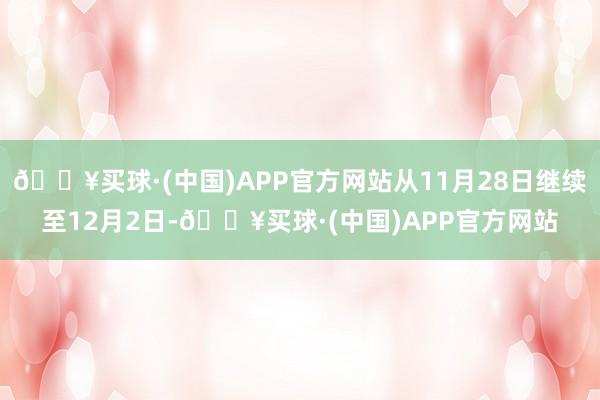 🔥买球·(中国)APP官方网站从11月28日继续至12月2日-🔥买球·(中国)APP官方网站