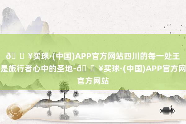 🔥买球·(中国)APP官方网站四川的每一处王人是旅行者心中的圣地-🔥买球·(中国)APP官方网站