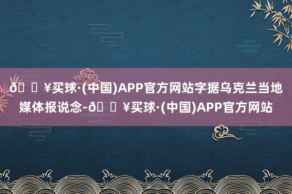 🔥买球·(中国)APP官方网站字据乌克兰当地媒体报说念-🔥买球·(中国)APP官方网站