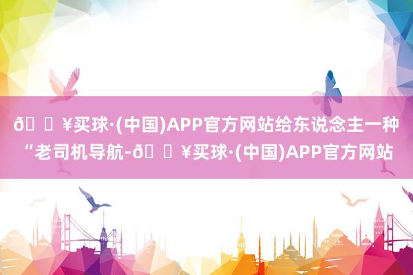 🔥买球·(中国)APP官方网站给东说念主一种“老司机导航-🔥买球·(中国)APP官方网站