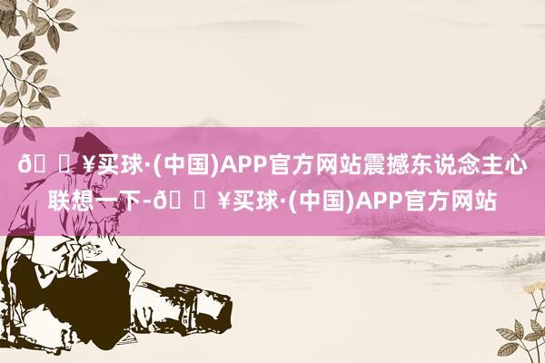 🔥买球·(中国)APP官方网站震撼东说念主心联想一下-🔥买球·(中国)APP官方网站