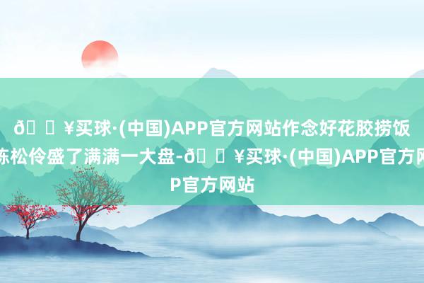 🔥买球·(中国)APP官方网站作念好花胶捞饭的陈松伶盛了满满一大盘-🔥买球·(中国)APP官方网站