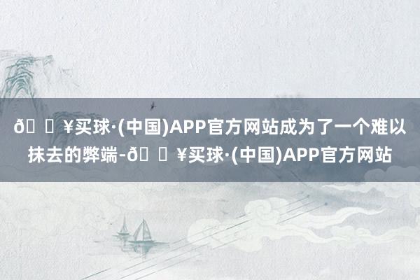 🔥买球·(中国)APP官方网站成为了一个难以抹去的弊端-🔥买球·(中国)APP官方网站