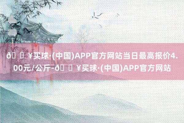 🔥买球·(中国)APP官方网站当日最高报价4.00元/公斤-🔥买球·(中国)APP官方网站