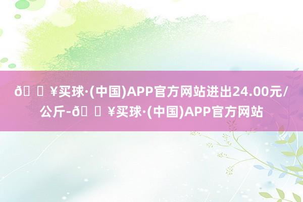 🔥买球·(中国)APP官方网站进出24.00元/公斤-🔥买球·(中国)APP官方网站