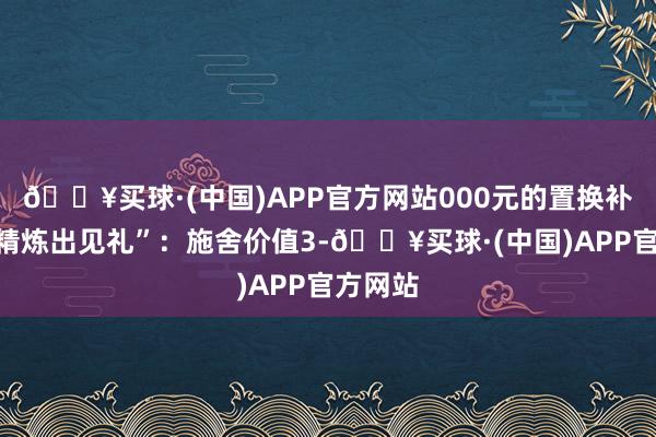 🔥买球·(中国)APP官方网站000元的置换补贴；“精炼出见礼”：施舍价值3-🔥买球·(中国)APP官方网站