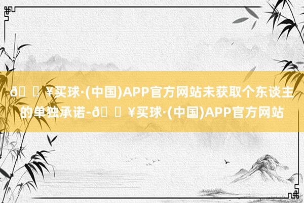 🔥买球·(中国)APP官方网站未获取个东谈主的单独承诺-🔥买球·(中国)APP官方网站