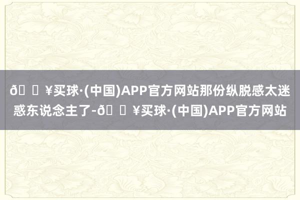 🔥买球·(中国)APP官方网站那份纵脱感太迷惑东说念主了-🔥买球·(中国)APP官方网站