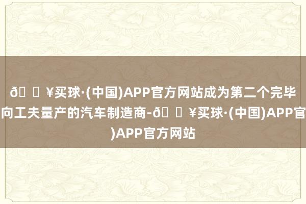 🔥买球·(中国)APP官方网站成为第二个完毕线控转向工夫量产的汽车制造商-🔥买球·(中国)APP官方网站