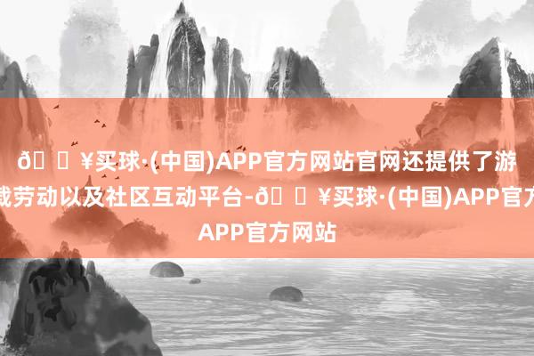 🔥买球·(中国)APP官方网站官网还提供了游戏下载劳动以及社区互动平台-🔥买球·(中国)APP官方网站