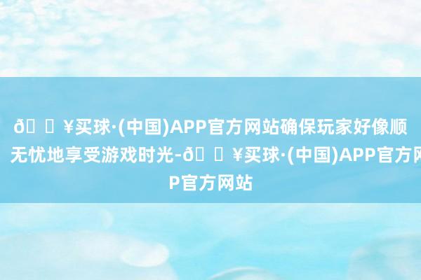 🔥买球·(中国)APP官方网站确保玩家好像顺畅、无忧地享受游戏时光-🔥买球·(中国)APP官方网站