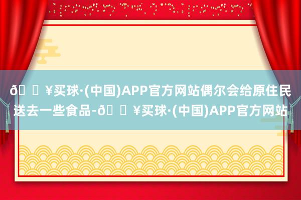 🔥买球·(中国)APP官方网站偶尔会给原住民送去一些食品-🔥买球·(中国)APP官方网站