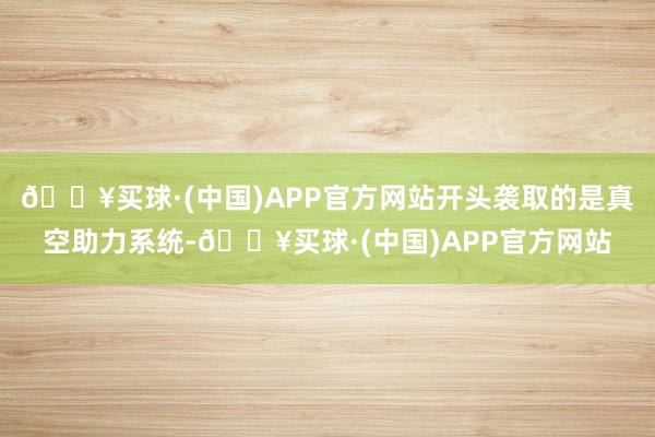 🔥买球·(中国)APP官方网站开头袭取的是真空助力系统-🔥买球·(中国)APP官方网站