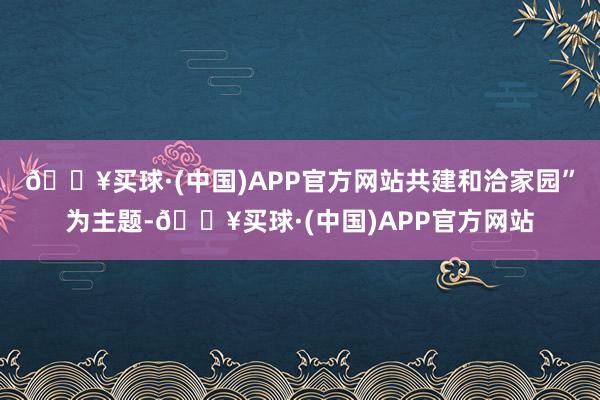 🔥买球·(中国)APP官方网站共建和洽家园”为主题-🔥买球·(中国)APP官方网站