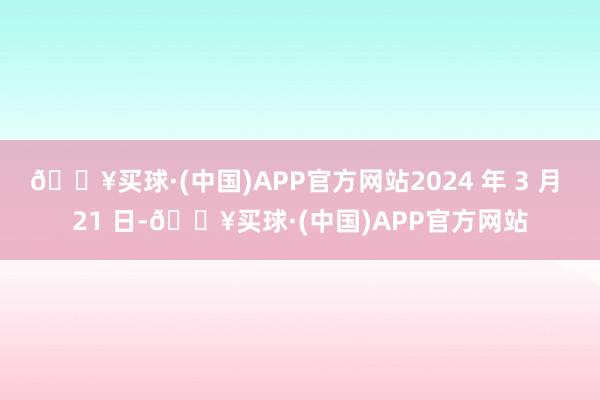 🔥买球·(中国)APP官方网站2024 年 3 月 21 日-🔥买球·(中国)APP官方网站