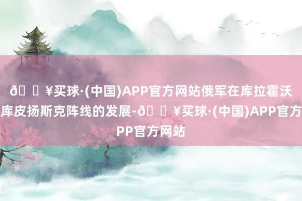 🔥买球·(中国)APP官方网站俄军在库拉霍沃以及库皮扬斯克阵线的发展-🔥买球·(中国)APP官方网站