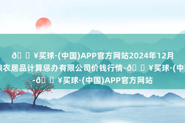 🔥买球·(中国)APP官方网站2024年12月5日新疆绿珠九鼎农居品计算惩办有限公司价钱行情-🔥买球·(中国)APP官方网站