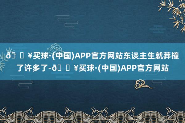 🔥买球·(中国)APP官方网站东谈主生就莽撞了许多了-🔥买球·(中国)APP官方网站