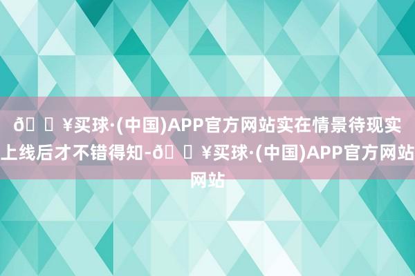 🔥买球·(中国)APP官方网站实在情景待现实上线后才不错得知-🔥买球·(中国)APP官方网站