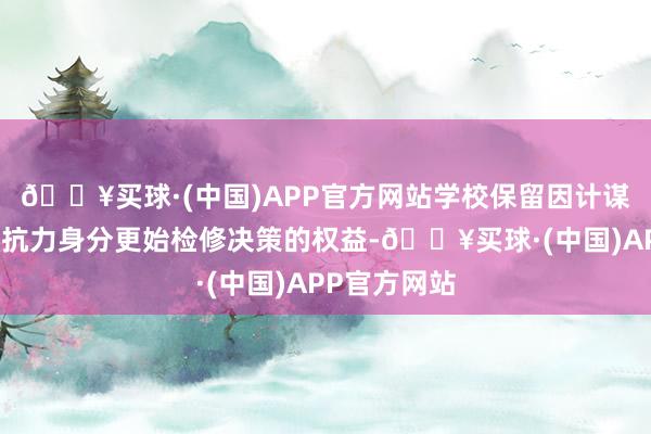 🔥买球·(中国)APP官方网站学校保留因计谋变更或不行抗力身分更始检修决策的权益-🔥买球·(中国)APP官方网站