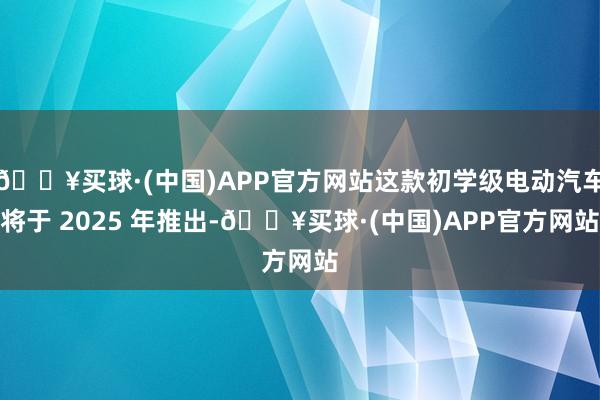 🔥买球·(中国)APP官方网站这款初学级电动汽车将于 2025 年推出-🔥买球·(中国)APP官方网站