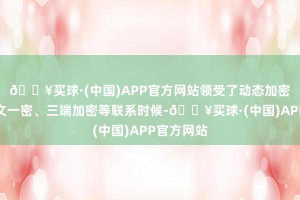 🔥买球·(中国)APP官方网站领受了动态加密算法、一文一密、三端加密等联系时候-🔥买球·(中国)APP官方网站