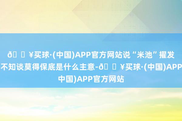 🔥买球·(中国)APP官方网站说“米池”擢发莫数十足不知谈莫得保底是什么主意-🔥买球·(中国)APP官方网站